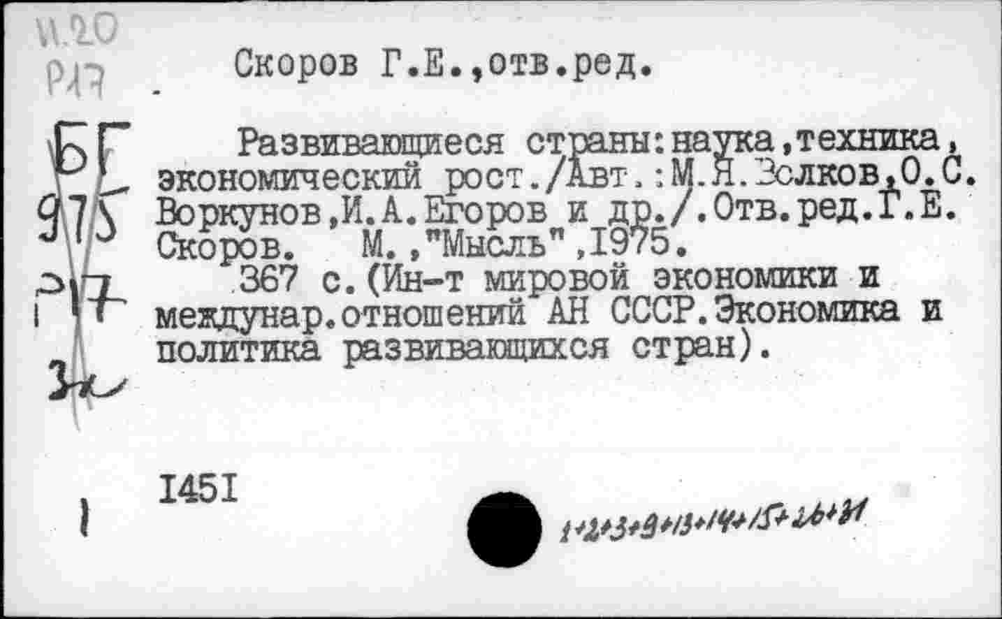 ﻿pp .
Скоров Г.Е.,отв.ред.
Развивающиеся страны:наука »техника, экономический рост./Авт.: М.Я. Волков,0.С. Воркунов ,И.А. Егоров и др./.Отв.ред.Г.Е. Скоров. М.»"Мысль",1975.
367 с.(Ин-т мировой экономики и междунар.отношений АН СССР.Экономика и политика развивающихся стран).
1451
